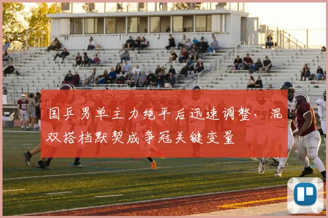 国乒男单主力绝平后迅速调整，混双搭档默契成争冠关键变量