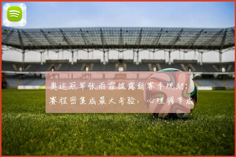 奥运冠军张雨霏披露新赛季规划：赛程密集成最大考验，心理调节成破局关键