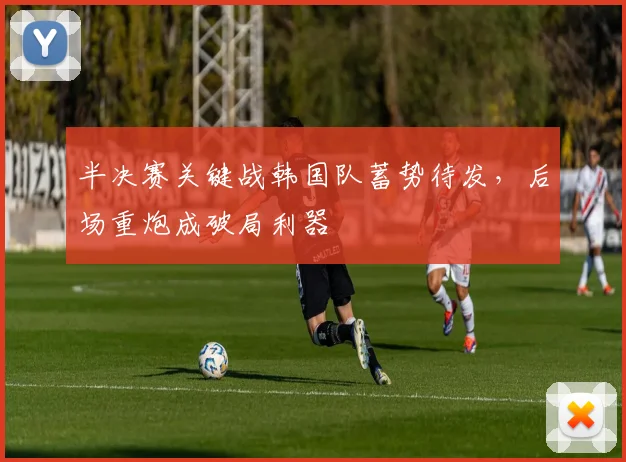 半决赛关键战韩国队蓄势待发，后场重炮成破局利器