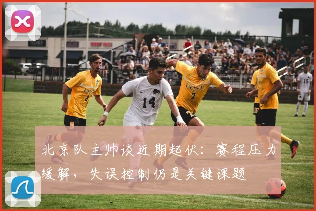 北京队主帅谈近期起伏：赛程压力缓解，失误控制仍是关键课题