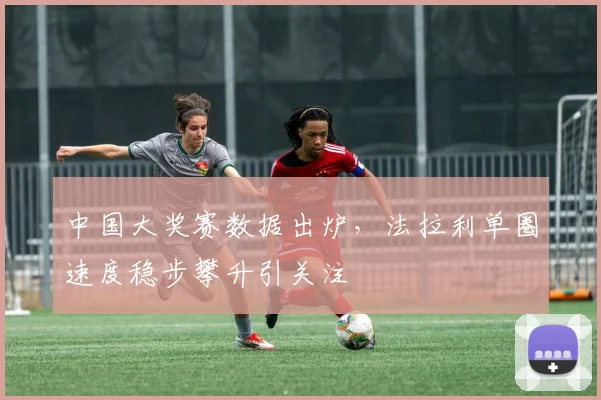 中国大奖赛数据出炉，法拉利单圈速度稳步攀升引关注