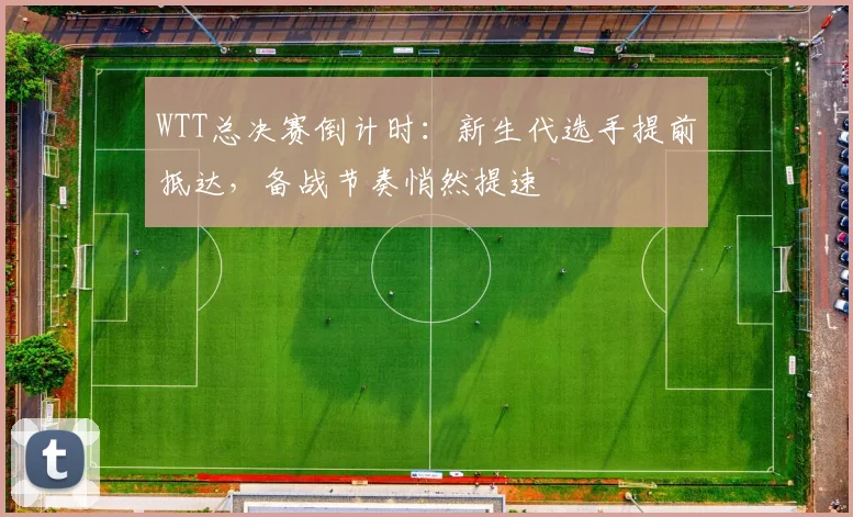 WTT总决赛倒计时：新生代选手提前抵达，备战节奏悄然提速