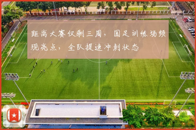 距离大赛仅剩三周，国足训练场频现亮点，全队提速冲刺状态