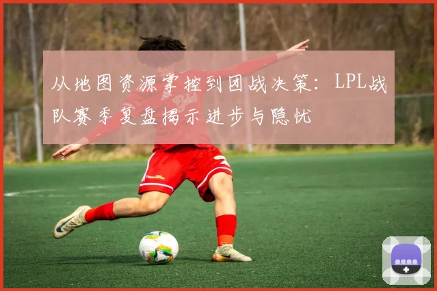 从地图资源掌控到团战决策：LPL战队赛季复盘揭示进步与隐忧