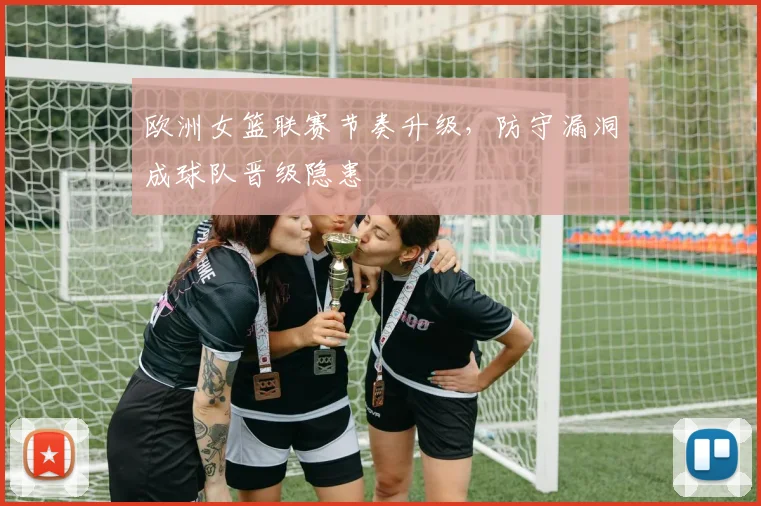 欧洲女篮联赛节奏升级，防守漏洞成球队晋级隐患