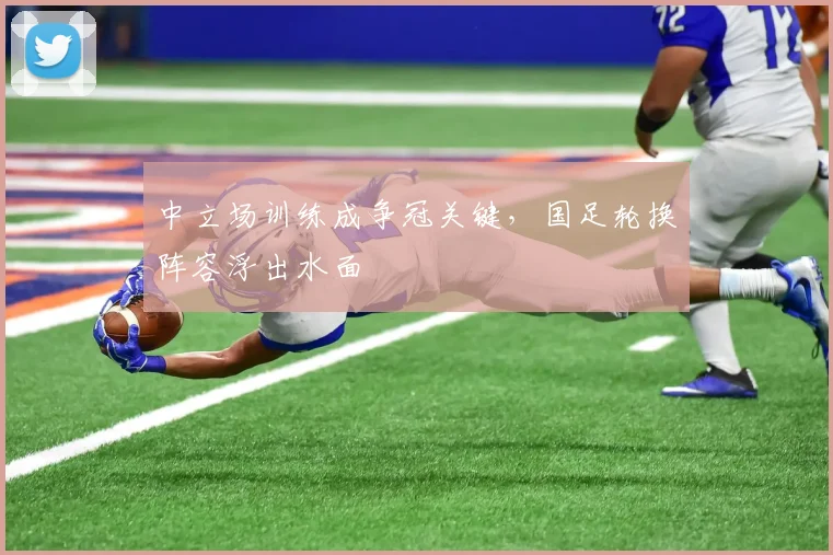 中立场训练成争冠关键，国足轮换阵容浮出水面