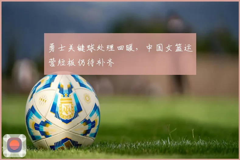 勇士关键球处理回暖，中国女篮运营短板仍待补齐