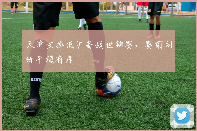 天津女排抵沪备战世锦赛，赛前训练平稳有序
