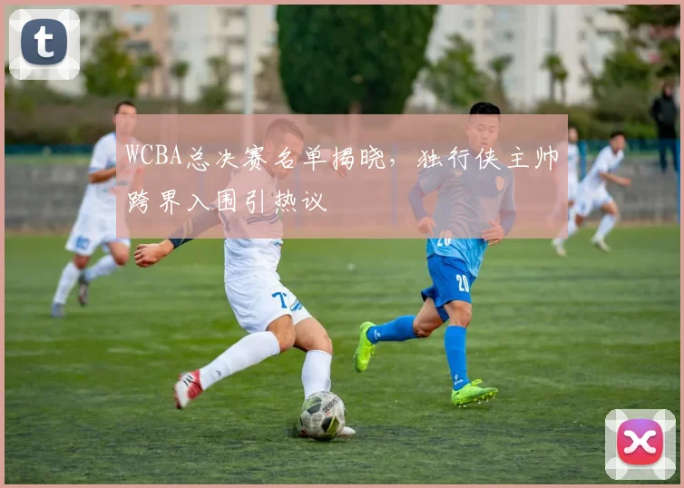 WCBA总决赛名单揭晓，独行侠主帅跨界入围引热议