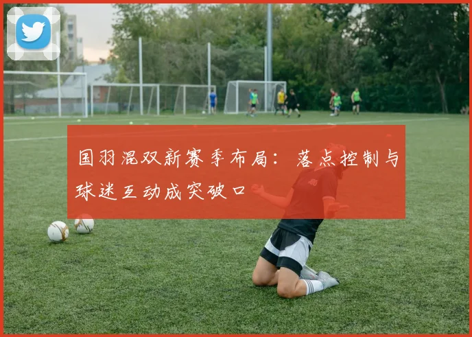 国羽混双新赛季布局：落点控制与球迷互动成突破口