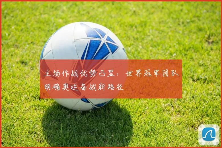 主场作战优势凸显，世界冠军团队明确奥运备战新路径