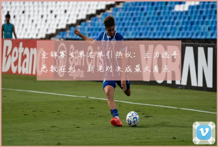 全锦赛女单名单引热议：主力选手悉数在列，新老对决成最大看点