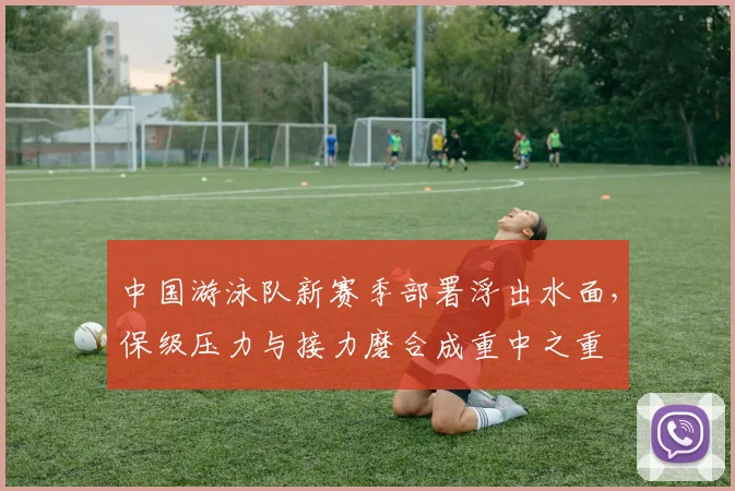 中国游泳队新赛季部署浮出水面，保级压力与接力磨合成重中之重