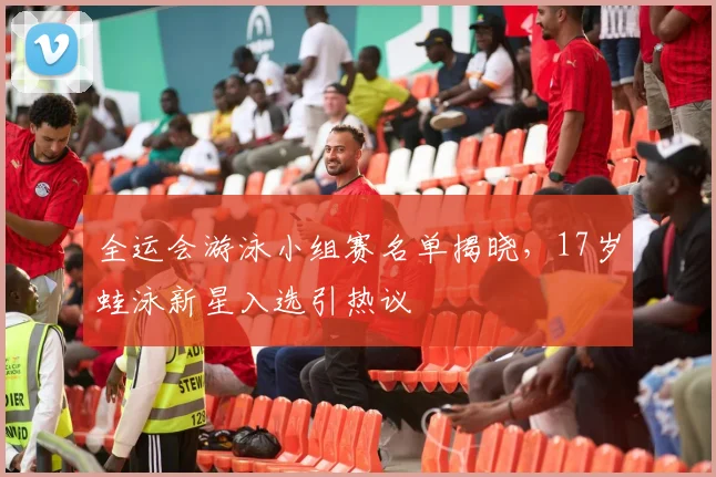 全运会游泳小组赛名单揭晓，17岁蛙泳新星入选引热议