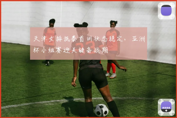 天津女排抵泰首训状态稳定，亚洲杯小组赛迎关键备战期