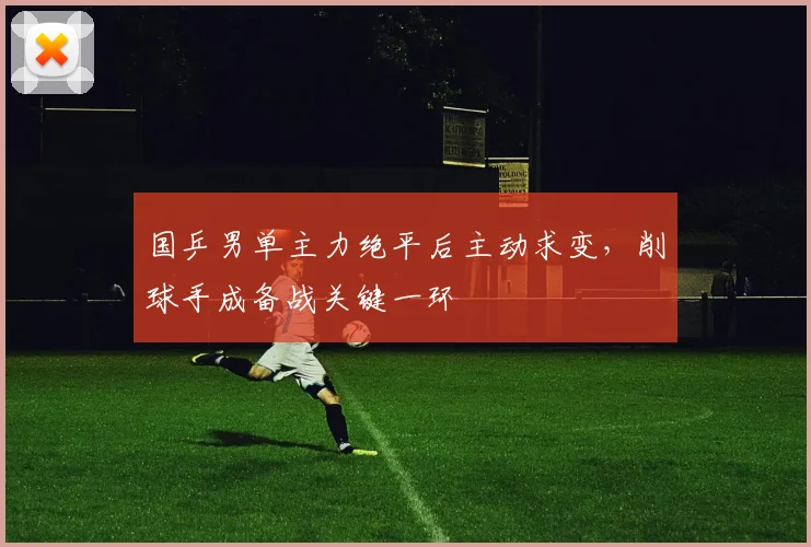 国乒男单主力绝平后主动求变，削球手成备战关键一环