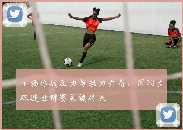主场作战压力与动力并存，国羽女双迎世锦赛关键对决