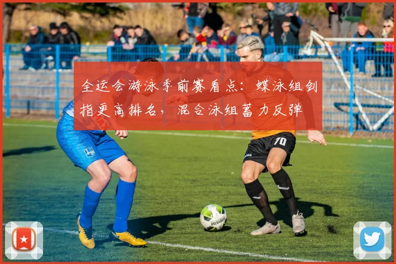 全运会游泳季前赛看点：蝶泳组剑指更高排名，混合泳组蓄力反弹
