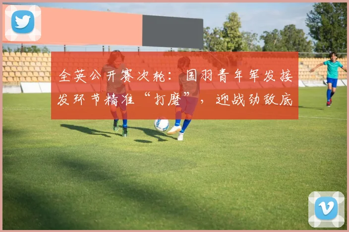 全英公开赛次轮：国羽青年军发接发环节精准“打磨”，迎战劲敌底气更足