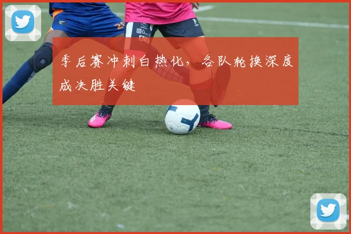 季后赛冲刺白热化，各队轮换深度成决胜关键