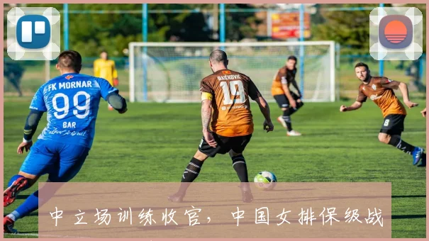 中立场训练收官，中国女排保级战进入倒计时
