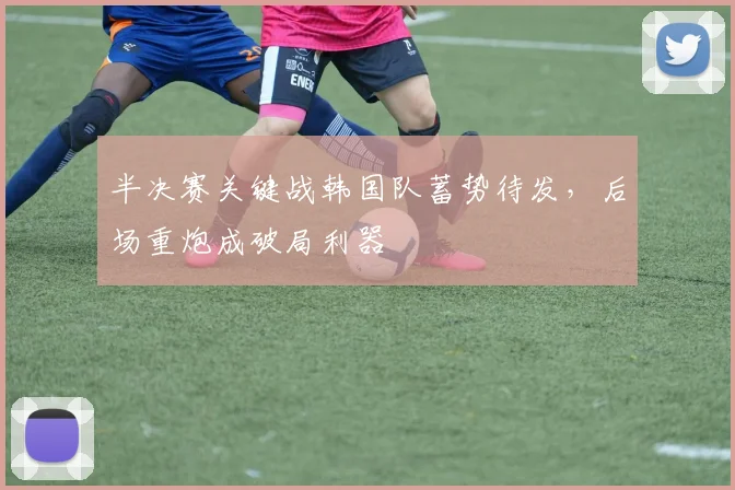 半决赛关键战韩国队蓄势待发，后场重炮成破局利器