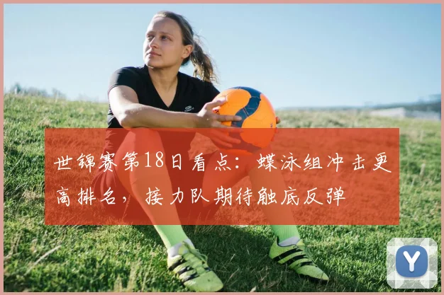 世锦赛第18日看点：蝶泳组冲击更高排名，接力队期待触底反弹