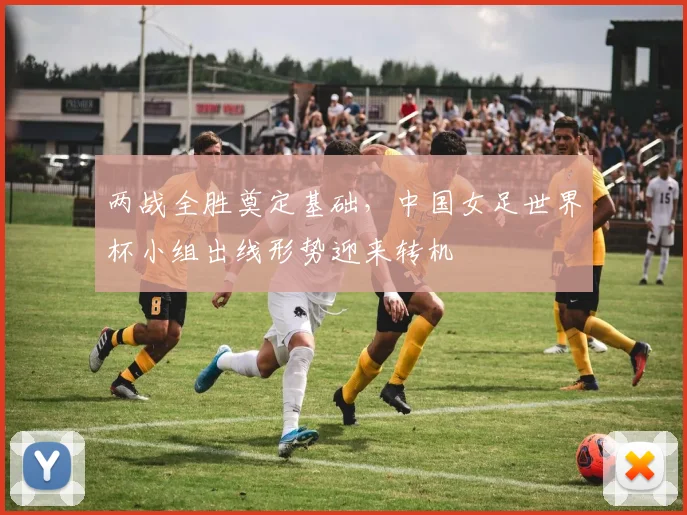 两战全胜奠定基础，中国女足世界杯小组出线形势迎来转机