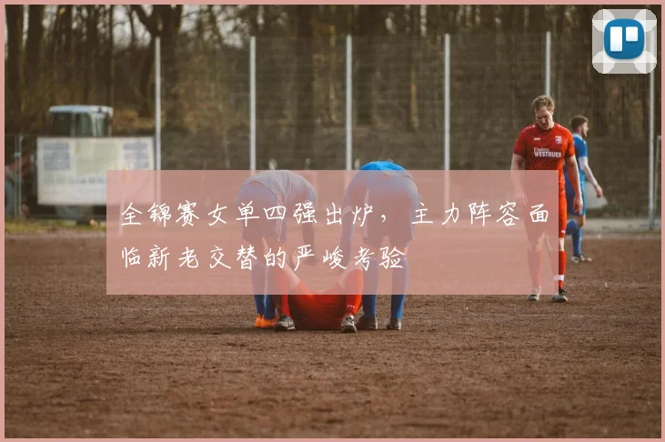 全锦赛女单四强出炉，主力阵容面临新老交替的严峻考验