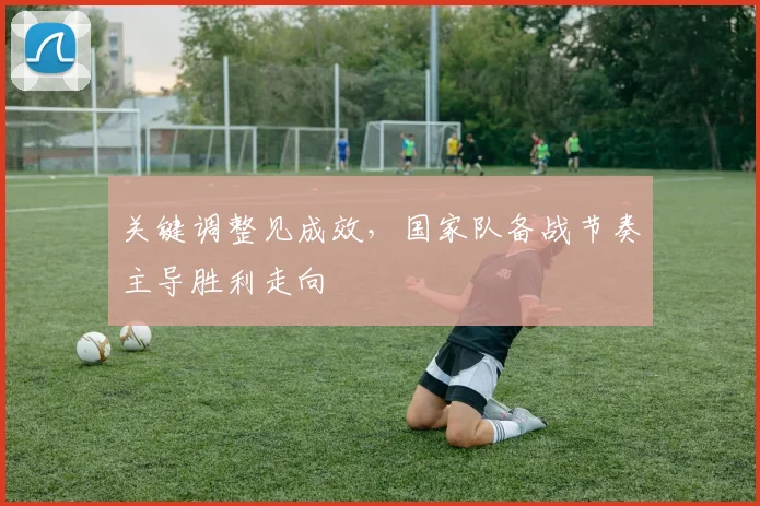 关键调整见成效，国家队备战节奏主导胜利走向