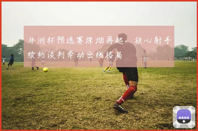 非洲杯预选赛烽烟再起，核心射手续约谈判牵动出线格局