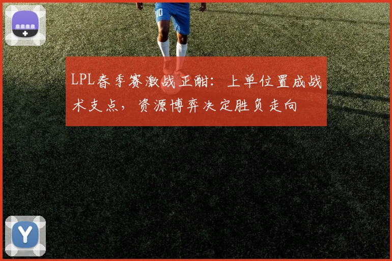 LPL春季赛激战正酣：上单位置成战术支点，资源博弈决定胜负走向
