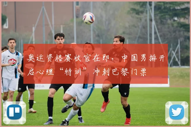 奥运资格赛收官在即，中国男排开启心理“特训”冲刺巴黎门票