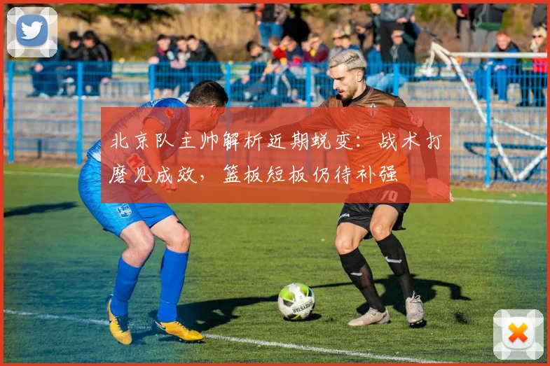 北京队主帅解析近期蜕变：战术打磨见成效，篮板短板仍待补强