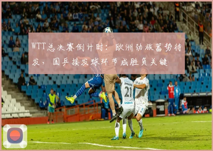 WTT总决赛倒计时：欧洲劲旅蓄势待发，国乒接发球环节成胜负关键