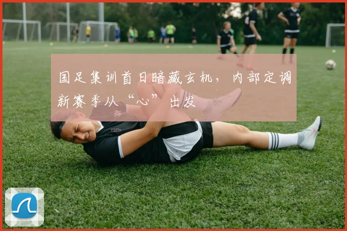 国足集训首日暗藏玄机，内部定调新赛季从“心”出发