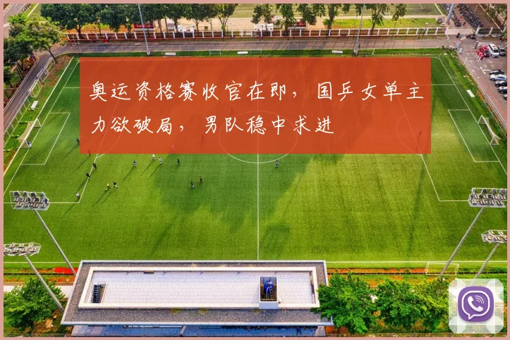 奥运资格赛收官在即，国乒女单主力欲破局，男队稳中求进