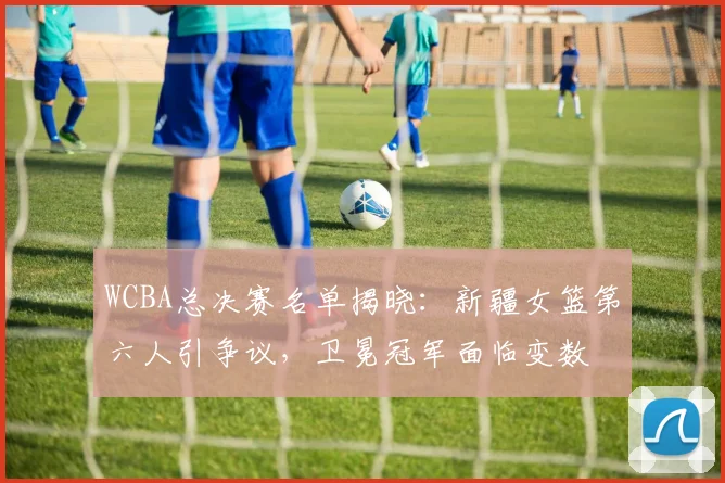 WCBA总决赛名单揭晓：新疆女篮第六人引争议，卫冕冠军面临变数