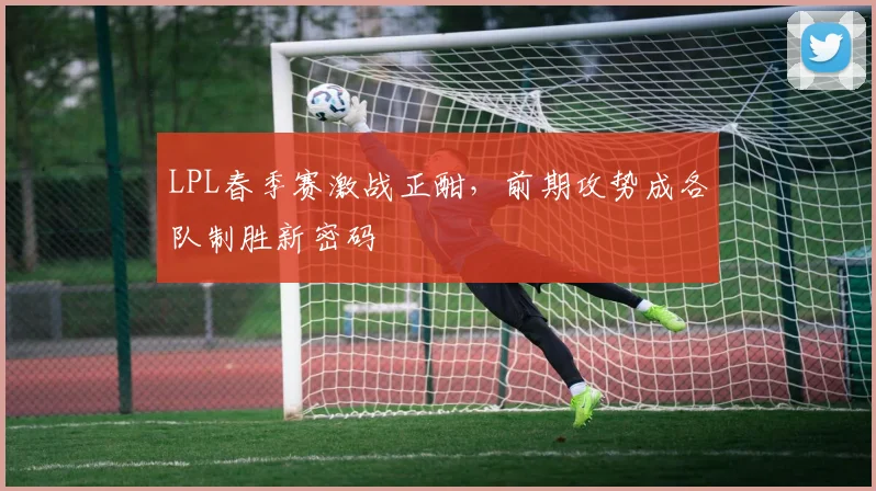 LPL春季赛激战正酣，前期攻势成各队制胜新密码