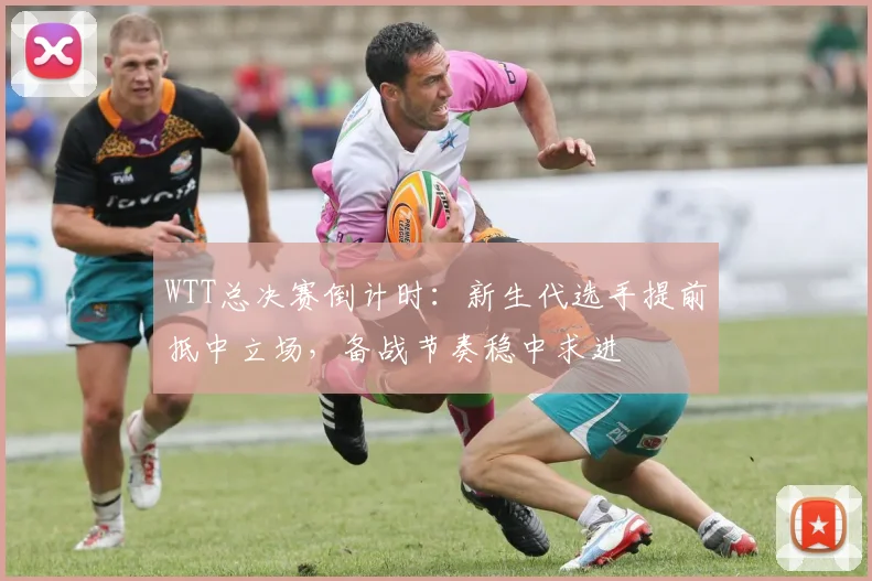 WTT总决赛倒计时：新生代选手提前抵中立场，备战节奏稳中求进