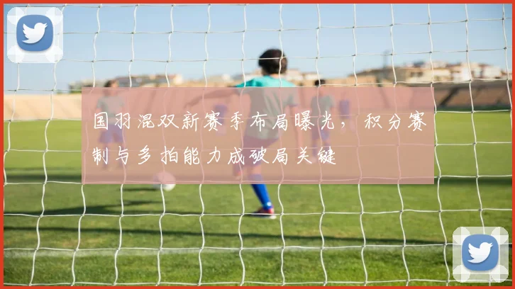 国羽混双新赛季布局曝光，积分赛制与多拍能力成破局关键