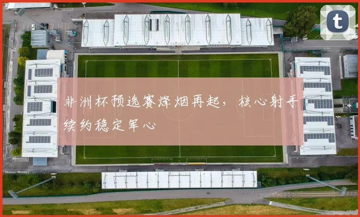 非洲杯预选赛烽烟再起，核心射手续约稳定军心