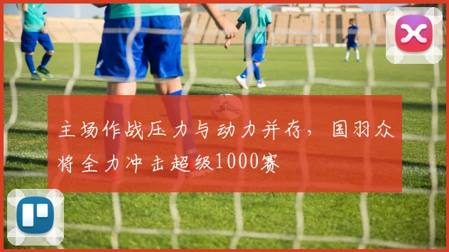 主场作战压力与动力并存，国羽众将全力冲击超级1000赛