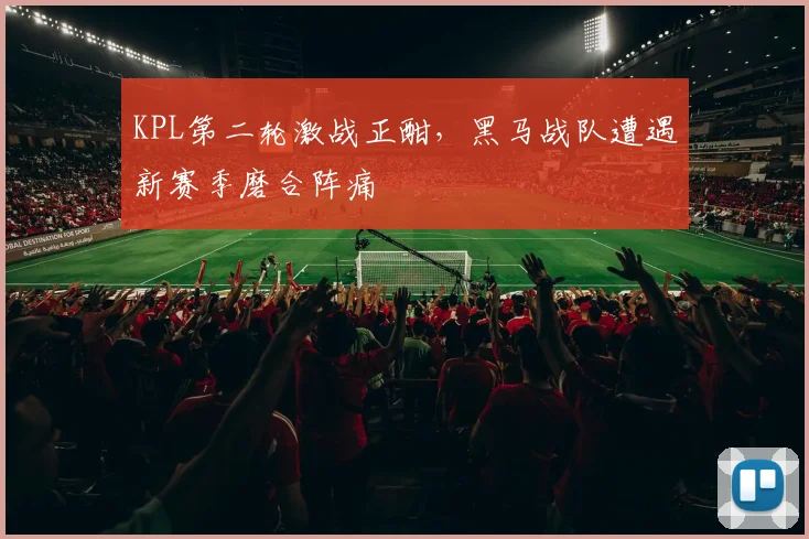 KPL第二轮激战正酣，黑马战队遭遇新赛季磨合阵痛