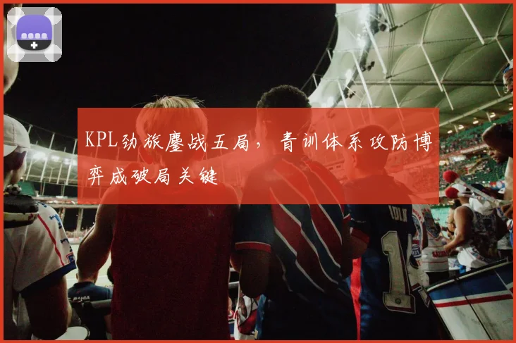 KPL劲旅鏖战五局，青训体系攻防博弈成破局关键