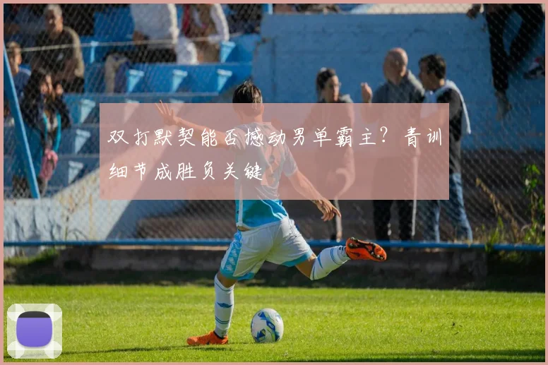 双打默契能否撼动男单霸主？青训细节成胜负关键