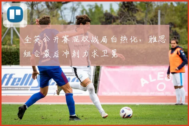 全英公开赛混双战局白热化，雅思组合最后冲刺力求卫冕