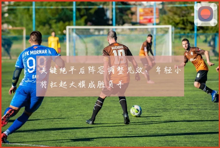 关键绝平后阵容调整见效，年轻小将扛起大旗成胜负手