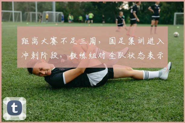距离大赛不足三周，国足集训进入冲刺阶段，教练组对全队状态表示满意