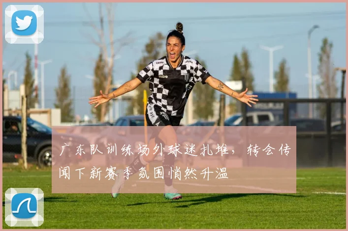广东队训练场外球迷扎堆，转会传闻下新赛季氛围悄然升温